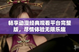 畅享动漫经典观看平台完整版，尽情体验无限乐趣