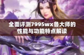 全面评测7995wx鲁大师的性能与功能特点解读