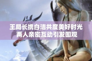 王局长携白洁共度美好时光 两人亲密互动引发围观