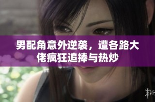 男配角意外逆袭，遭各路大佬疯狂追捧与热炒