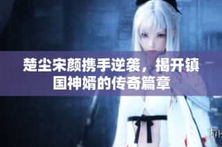 楚尘宋颜携手逆袭，揭开镇国神婿的传奇篇章