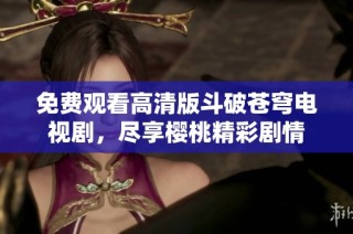 免费观看高清版斗破苍穹电视剧，尽享樱桃精彩剧情