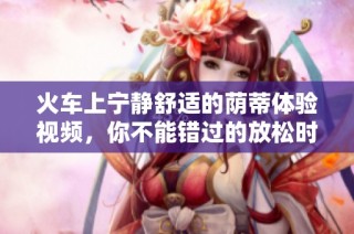 火车上宁静舒适的荫蒂体验视频，你不能错过的放松时刻