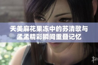 天美麻花果冻中的苏清歌与孟孟精彩瞬间重叠记忆