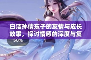 白洁孙倩东子的友情与成长故事，探讨情感的深度与复杂性