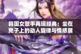韩国女歌手再现经典：坐在凳子上的动人旋律与情感展示