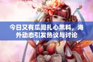 今日又有瓜闻扎心黑料，海外动态引发热议与讨论