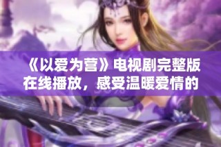 《以爱为营》电视剧完整版在线播放，感受温暖爱情的力量