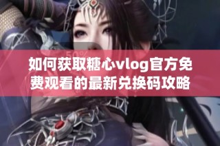 如何获取糖心vlog官方免费观看的最新兑换码攻略