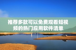 推荐多款可以免费观看短视频的热门应用软件清单