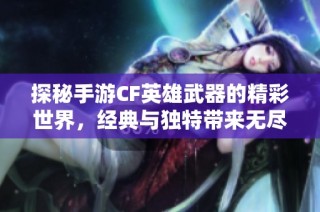 探秘手游CF英雄武器的精彩世界，经典与独特带来无尽战斗魅力
