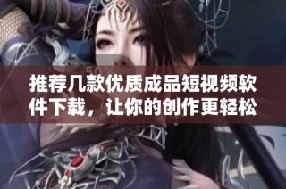 推荐几款优质成品短视频软件下载，让你的创作更轻松