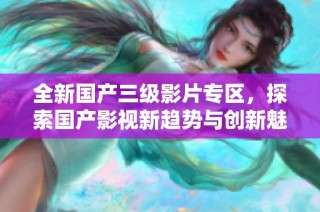 全新国产三级影片专区，探索国产影视新趋势与创新魅力