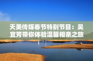 天美传媒春节特别节目：吴宜芳带你体验温馨相亲之旅