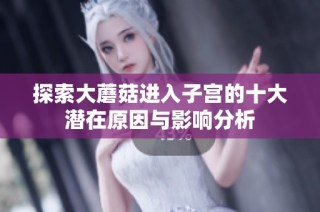 探索大蘑菇进入子宫的十大潜在原因与影响分析