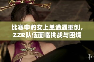 比赛中豹女上单遭遇重创，ZZR队伍面临挑战与困境