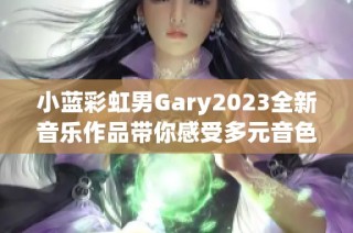 小蓝彩虹男Gary2023全新音乐作品带你感受多元音色的魅力