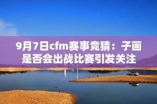9月7日cfm赛事竞猜：子画是否会出战比赛引发关注
