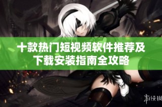 十款热门短视频软件推荐及下载安装指南全攻略