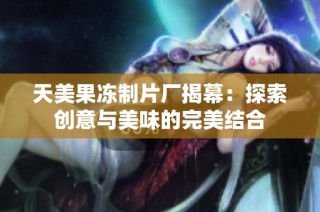 天美果冻制片厂揭幕：探索创意与美味的完美结合