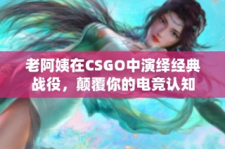 老阿姨在CSGO中演绎经典战役，颠覆你的电竞认知
