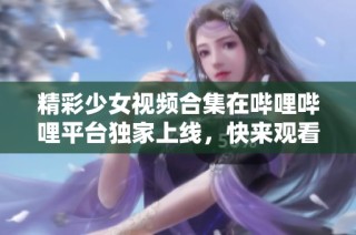 精彩少女视频合集在哔哩哔哩平台独家上线，快来观看吧！