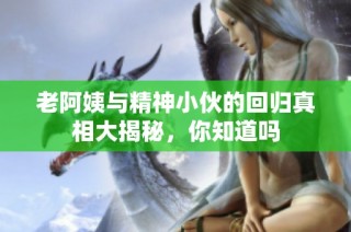 老阿姨与精神小伙的回归真相大揭秘，你知道吗