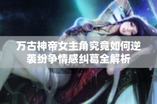 万古神帝女主角究竟如何逆袭纷争情感纠葛全解析