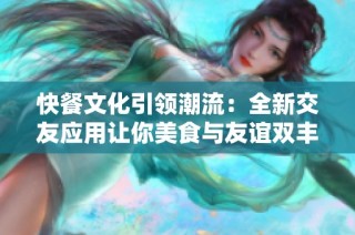 快餐文化引领潮流：全新交友应用让你美食与友谊双丰收
