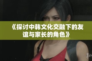《探讨中韩文化交融下的友谊与家长的角色》