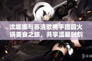 沈娜娜与苏清歌携手团圆火锅美食之旅，共享温馨时刻