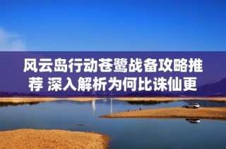 风云岛行动苍鹭战备攻略推荐 深入解析为何比诛仙更具趣味性