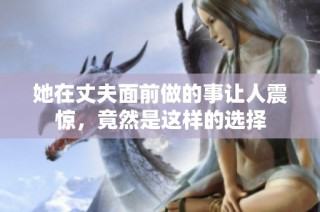 她在丈夫面前做的事让人震惊，竟然是这样的选择