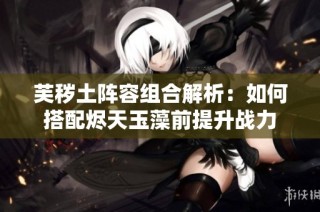 芙秽土阵容组合解析：如何搭配烬天玉藻前提升战力