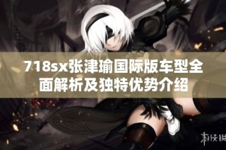 718sx张津瑜国际版车型全面解析及独特优势介绍