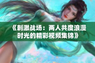 《刺激战场：两人共度浪漫时光的精彩视频集锦》