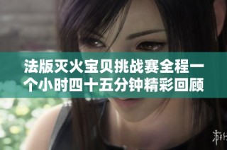 法版灭火宝贝挑战赛全程一个小时四十五分钟精彩回顾