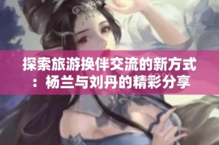 探索旅游换伴交流的新方式：杨兰与刘丹的精彩分享