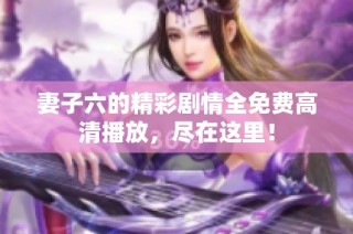 妻子六的精彩剧情全免费高清播放，尽在这里！