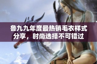 鲁九九年度最热销毛衣样式分享，时尚选择不可错过
