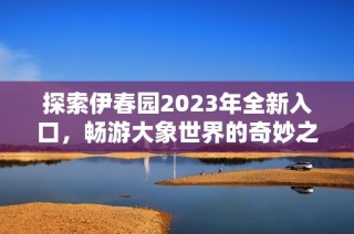 探索伊春园2023年全新入口，畅游大象世界的奇妙之旅
