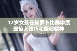 12岁女孩在拔萝卜比赛中展现惊人技巧和坚韧精神