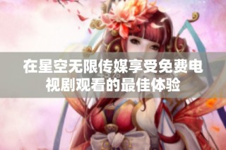 在星空无限传媒享受免费电视剧观看的最佳体验