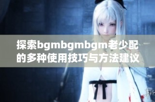 探索bgmbgmbgm老少配的多种使用技巧与方法建议