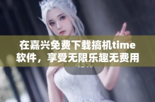 在嘉兴免费下载搞机time软件，享受无限乐趣无费用