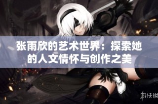 张雨欣的艺术世界：探索她的人文情怀与创作之美