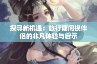 探寻新机遇：旅行期间换伴侣的非凡体验与启示