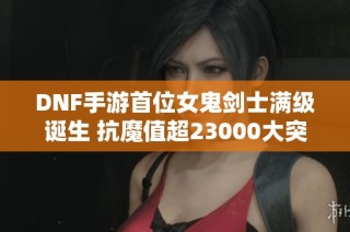 DNF手游首位女鬼剑士满级诞生 抗魔值超23000大突破