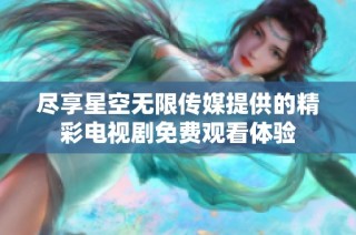 尽享星空无限传媒提供的精彩电视剧免费观看体验
