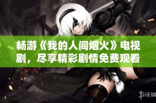 畅游《我的人间烟火》电视剧，尽享精彩剧情免费观看指南
